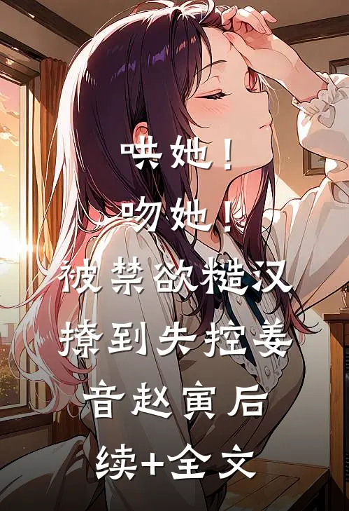 哄她！吻她！被禁欲糙汉撩到失控姜音赵寅后续+全文