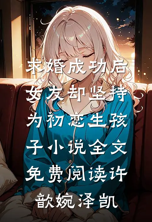 求婚成功后，女友却坚持为初恋生孩子小说全文免费阅读许歆婉泽凯