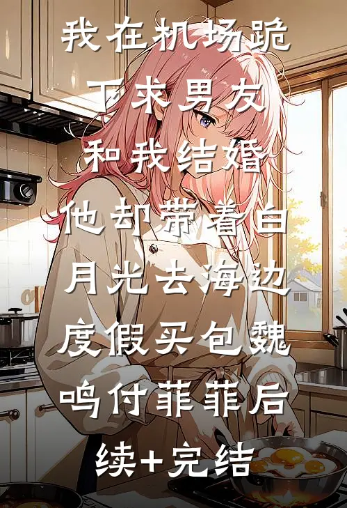 我在机场跪下求男友和我结婚，他却带着白月光去海边度假买包魏鸣付菲菲后续+完结