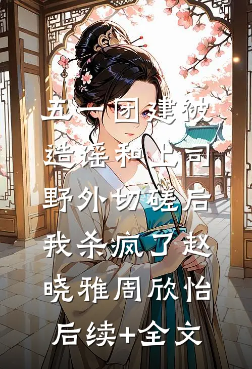 五一团建被造谣和上司野外切磋后，我杀疯了赵晓雅周欣怡后续+全文