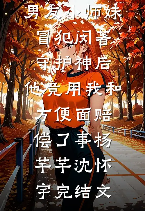 男友小师妹冒犯闵著守护神后，他竟用我和方便面赔偿了事杨芊芊沈怀宇完结文