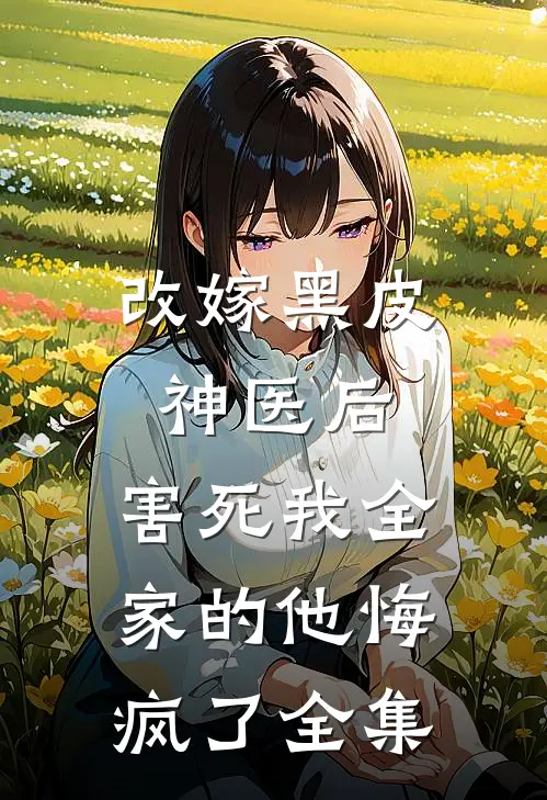 改嫁黑皮神医后，害死我全家的他悔疯了全集