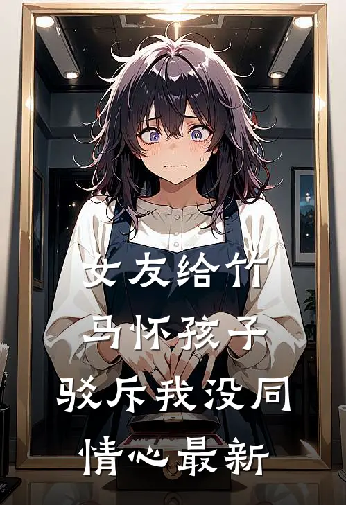 女友给竹马怀孩子，驳斥我没同情心最新