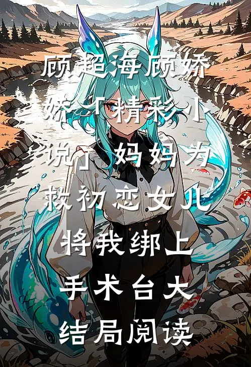 顾超海顾娇娇「精彩小说」妈妈为救初恋女儿，将我绑上手术台大结局阅读