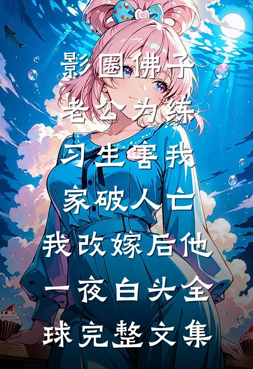 影圈佛子老公为练习生害我家破人亡，我改嫁后他一夜白头全球完整文集