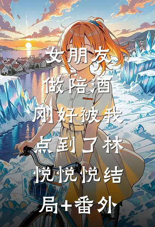 女朋友做陪酒，刚好被我点到了林悦悦悦结局+番外