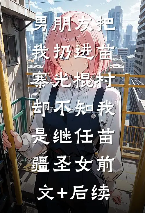 男朋友把我扔进苗寨光棍村，却不知我是继任苗疆圣女前文+后续