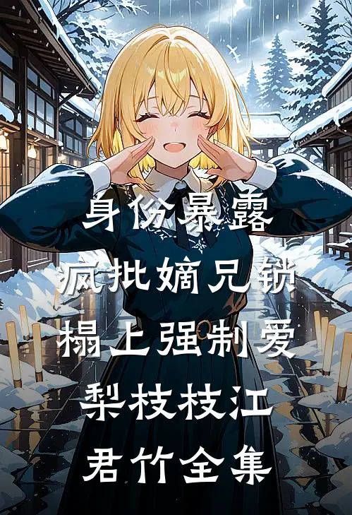 身份暴露，疯批嫡兄锁榻上强制爱梨枝枝江君竹全集