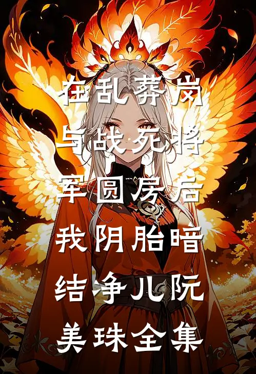在乱葬岗与战死将军圆房后，我阴胎暗结净儿阮美珠全集