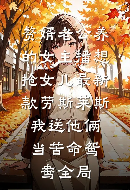 赘婿老公养的女主播想抢女儿最新款劳斯莱斯，我送他俩当苦命鸳鸯全局