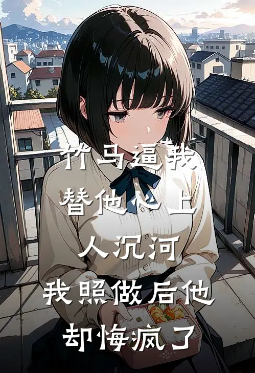 竹马逼我替他心上人沉河，我照做后他却悔疯了