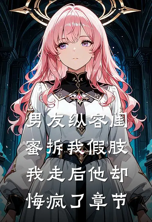 男友纵容闺蜜拆我假肢，我走后他却悔疯了章节