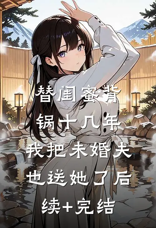 替闺蜜背锅十几年，我把未婚夫也送她了后续+完结