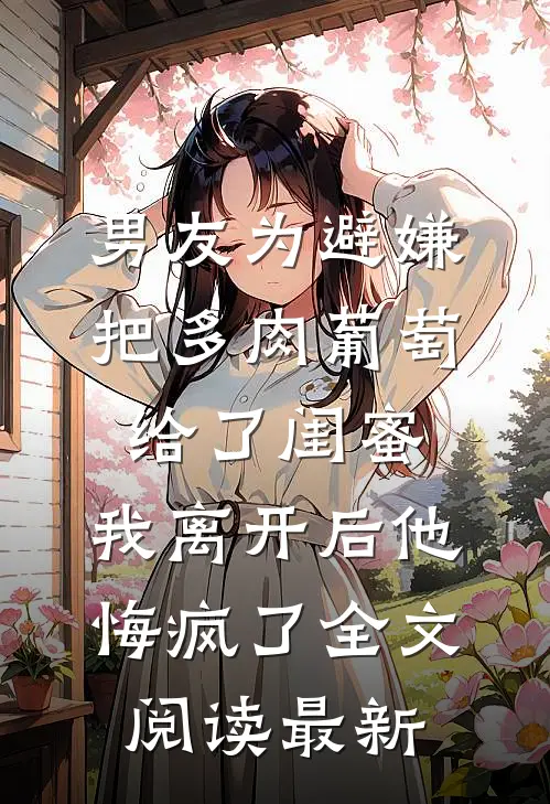 男友为避嫌把多肉葡萄给了闺蜜，我离开后他悔疯了全文阅读最新