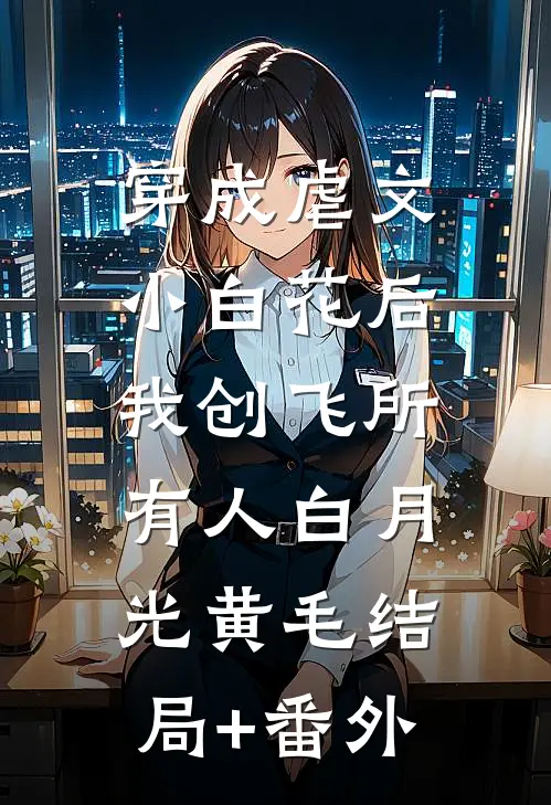 穿成虐文小白花后，我创飞所有人白月光黄毛结局+番外