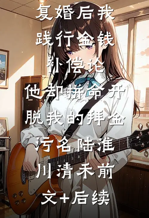 复婚后我践行金钱补偿论，他却拼命开脱我的拜金污名陆淮川清禾前文+后续