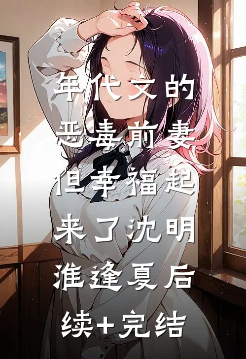 年代文的恶毒前妻，但幸福起来了沈明淮逢夏后续+完结