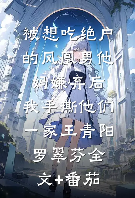 被想吃绝户的凤凰男他妈嫌弃后，我手撕他们一家王青阳罗翠芬全文+番茄