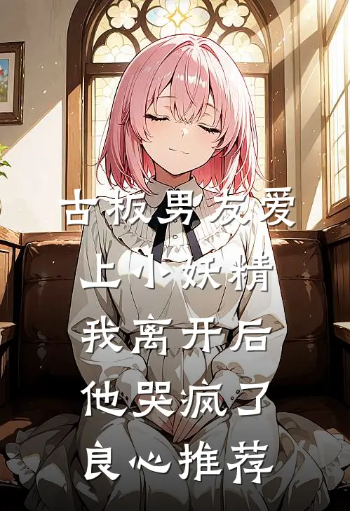 古板男友爱上小妖精，我离开后他哭疯了良心推荐