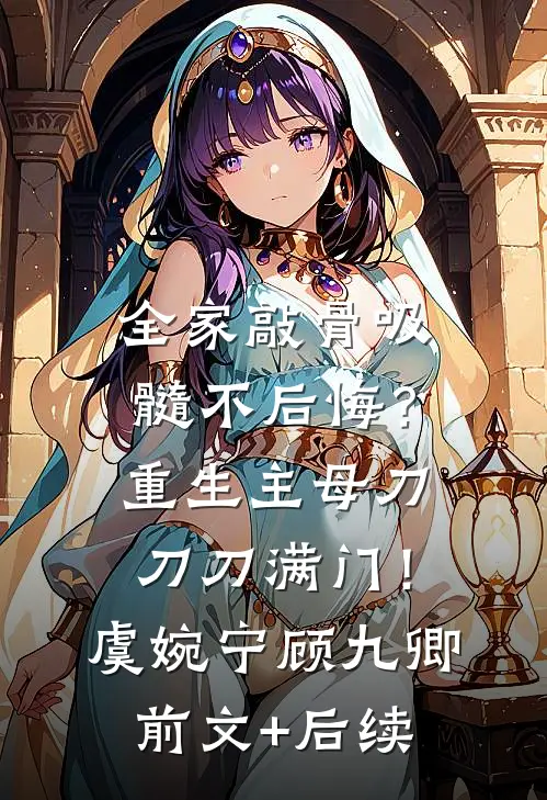 全家敲骨吸髓不后悔？重生主母刀刀刀满门！虞婉宁顾九卿前文+后续