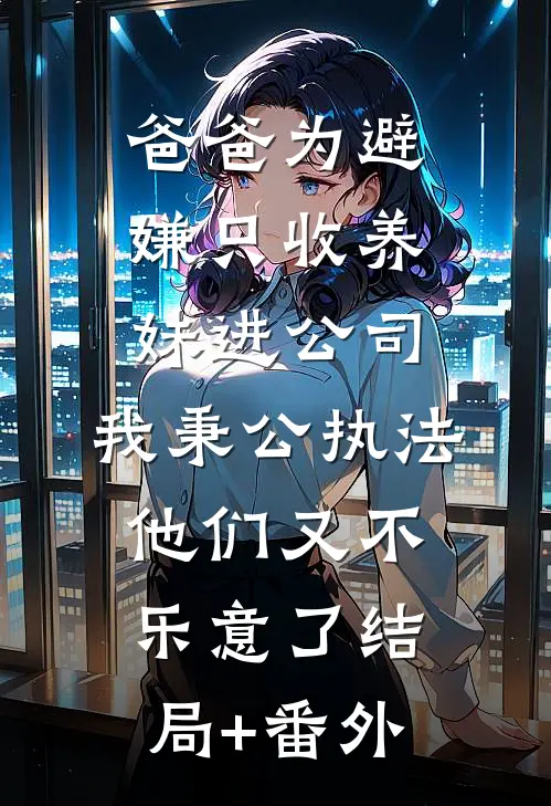爸爸为避嫌只收养妹进公司，我秉公执法他们又不乐意了结局+番外