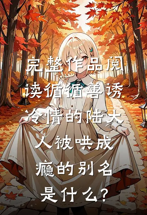 完整作品阅读循循善诱冷情的陆大人被哄成瘾的别名是什么?