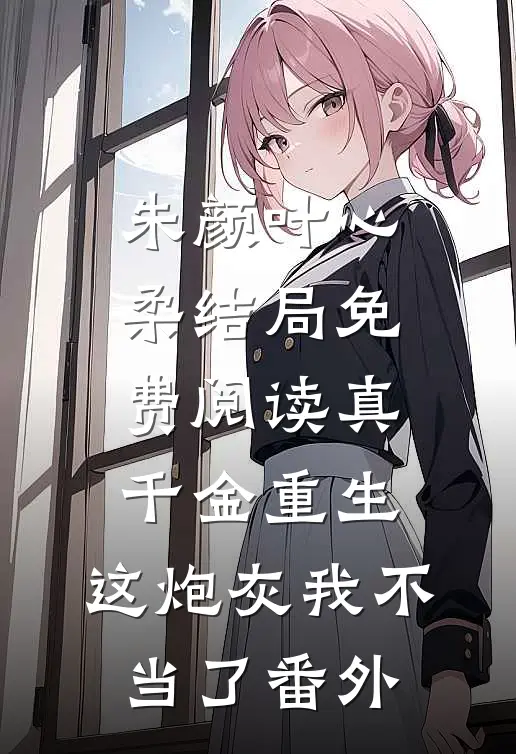 朱颜叶心柔结局免费阅读真千金重生：这炮灰我不当了番外