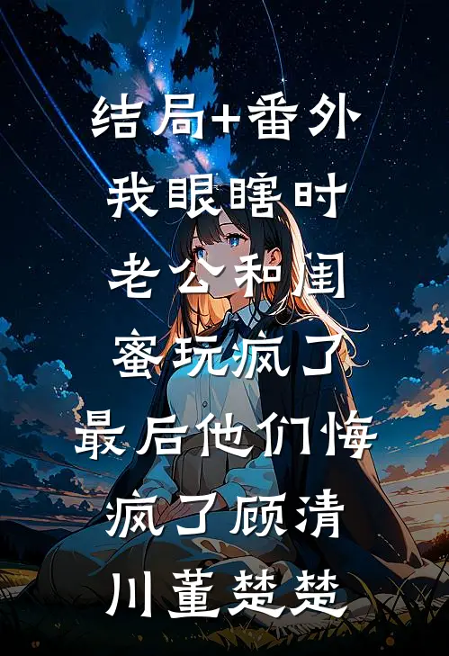 结局+番外我眼瞎时老公和闺蜜玩疯了，最后他们悔疯了顾清川董楚楚