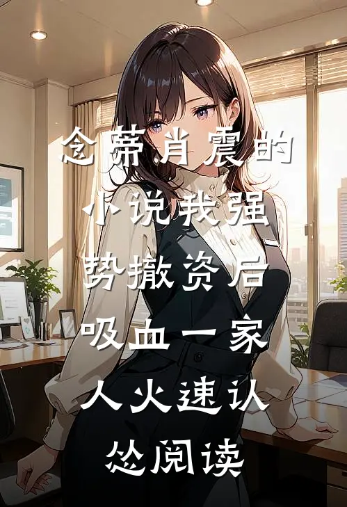 念蒂肖震的小说我强势撤资后，吸血一家人火速认怂阅读