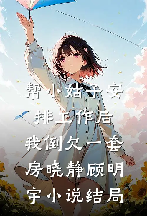 帮小姑子安排工作后，我倒欠一套房晓静顾明宇小说结局