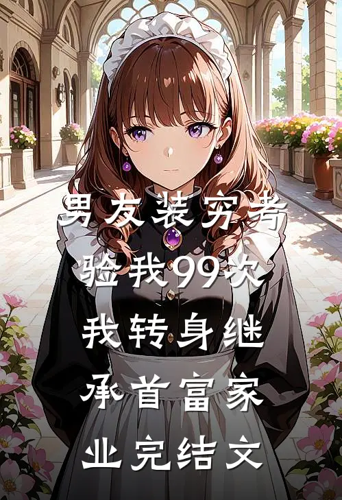 男友装穷考验我99次，我转身继承首富家业完结文