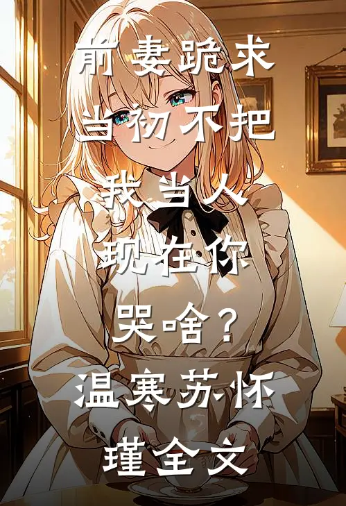前妻跪求，当初不把我当人，现在你哭啥？温寒苏怀瑾全文