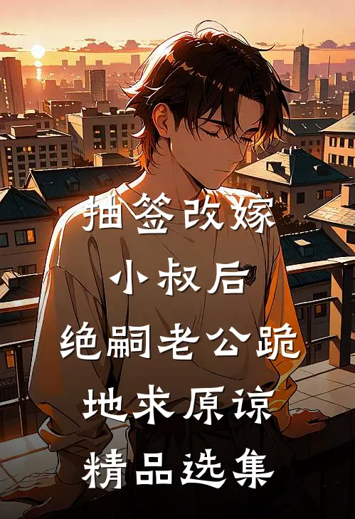 抽签改嫁小叔后，绝嗣老公跪地求原谅精品选集