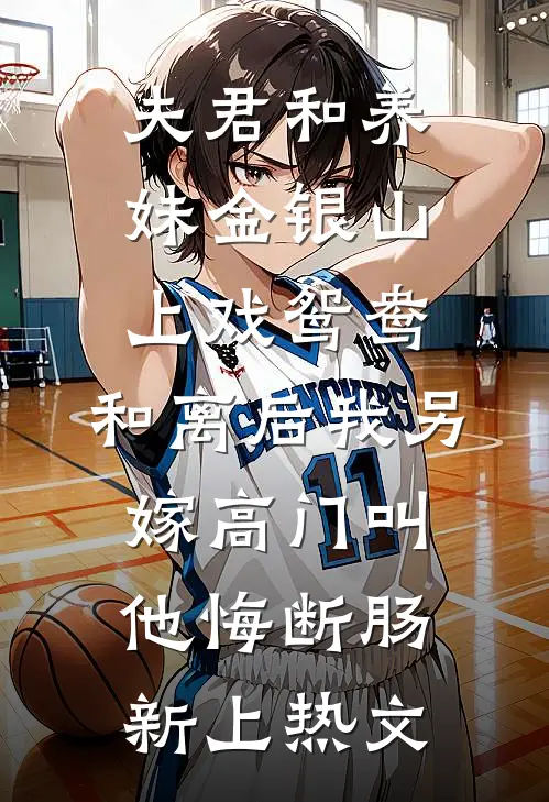 夫君和养妹金银山上戏鸳鸯，和离后我另嫁高门叫他悔断肠新上热文