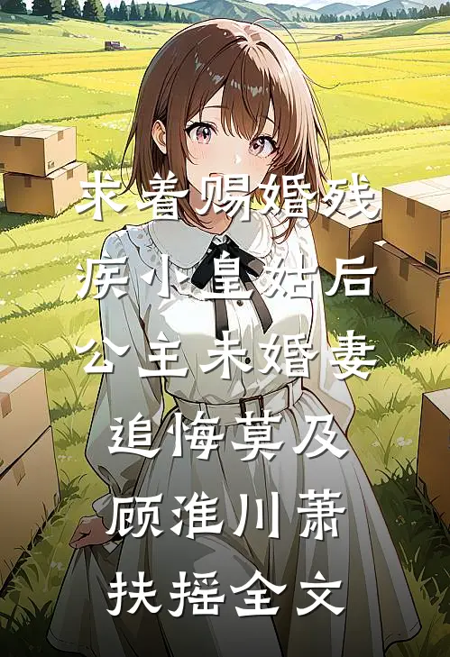 求着赐婚残疾小皇姑后，公主未婚妻追悔莫及顾淮川萧扶摇全文