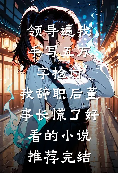 领导逼我手写五万字检讨，我辞职后董事长慌了好看的小说推荐完结