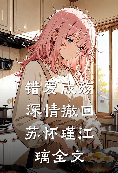错爱成殇，深情撤回苏怀瑾江璃全文