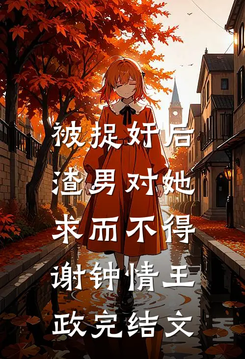 被捉奸后，渣男对她求而不得谢钟情王政完结文