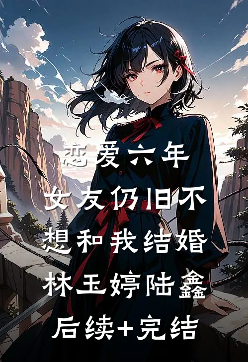 恋爱六年，女友仍旧不想和我结婚林玉婷陆鑫后续+完结
