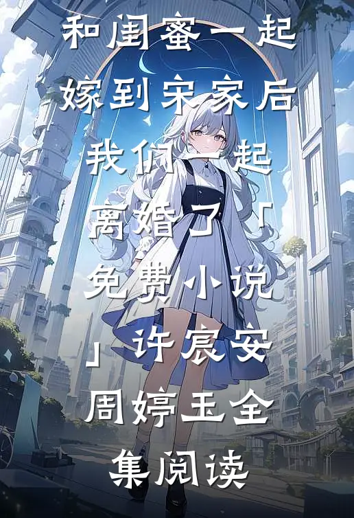 和闺蜜一起嫁到宋家后，我们一起离婚了「免费小说」许宸安周婷玉全集阅读