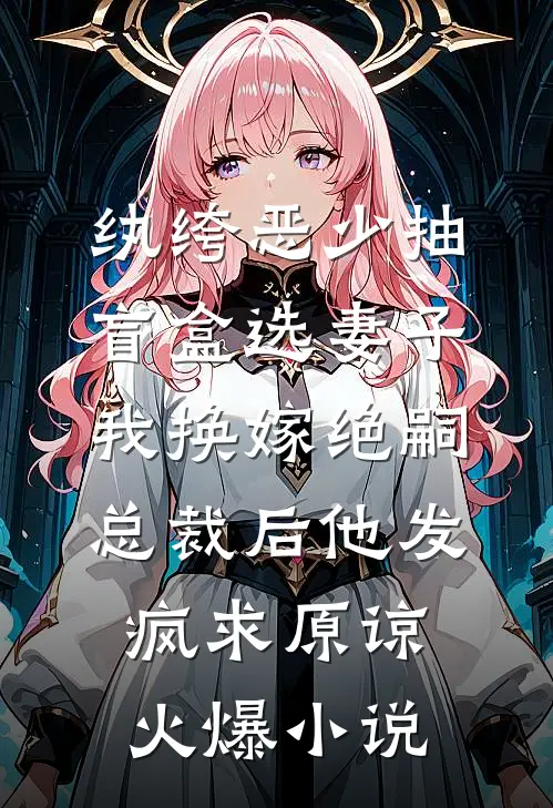 纨绔恶少抽盲盒选妻子，我换嫁绝嗣总裁后他发疯求原谅火爆小说