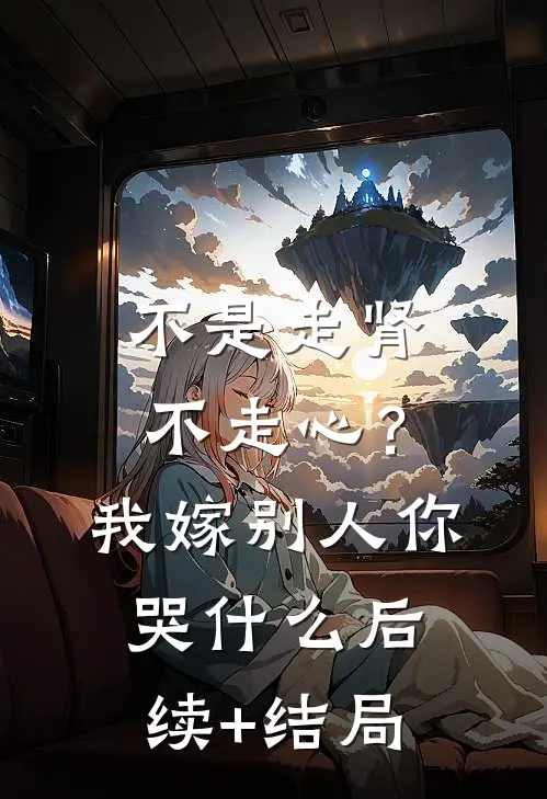不是走肾不走心？我嫁别人你哭什么后续+结局
