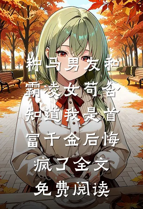 种马男友和霸凌女苟合，知道我是首富千金后悔疯了全文免费阅读