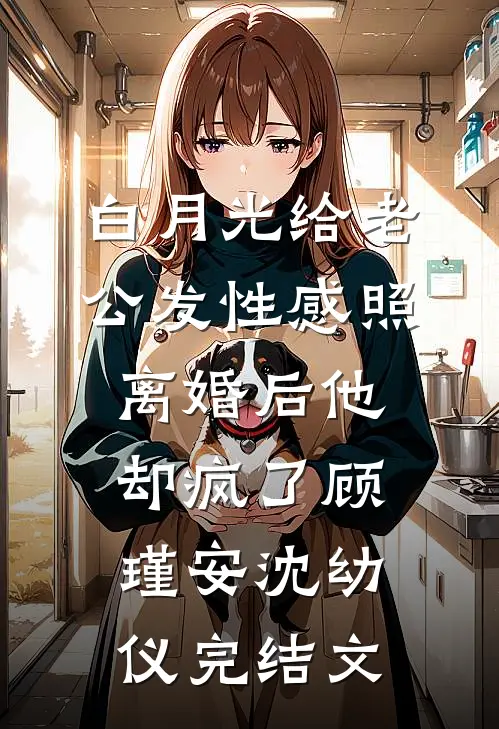 白月光给老公发性感照，离婚后他却疯了顾瑾安沈幼仪完结文
