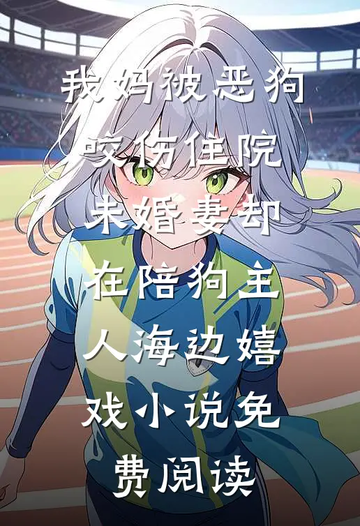 我妈被恶狗咬伤住院，未婚妻却在陪狗主人海边嬉戏小说免费阅读