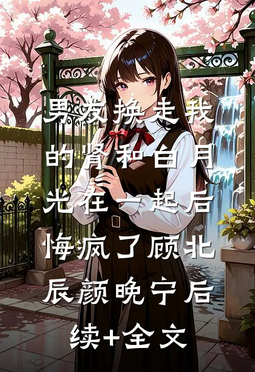 男友换走我的肾和白月光在一起后，悔疯了顾北辰颜晚宁后续+全文