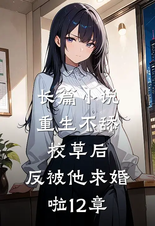 长篇小说重生不舔校草后,反被他求婚啦12章