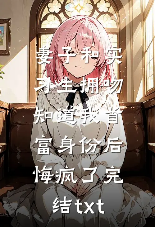 妻子和实习生拥吻，知道我首富身份后悔疯了完结txt