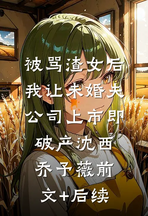 被骂渣女后，我让未婚夫公司上市即破产沈西乔予薇前文+后续