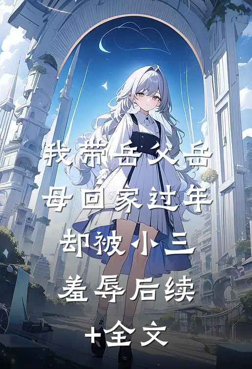 我带岳父岳母回家过年，却被小三羞辱后续+全文